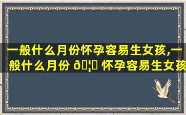 一般什么月份怀孕容易生女孩,一般什么月份 🦉 怀孕容易生女孩呢